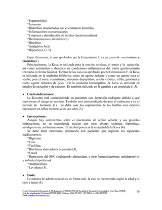 *Espasmolítico
*Insomnio
*Disturbios relacionados con el climaterio femenino
*Inflamaciones osteoarticulares
*Limpieza y desinfección de heridas (bacterioestático)
*Dermatomicosis (antimicotico)
*Diurético
*Analgésico local
*Hipnótico (1,3,5)
Específicamente, el uso aprobados por la Commission E es en casos de nerviosismo e
insomnio(1).
Principalmente, la Kava es utilizada para la tensión nerviosa, el estrés y la agitación,
así como antiséptico y diurético en condiciones inflamatorias del tracto genito-urinario
(extracto en forma líquida). Dentro de los usos no aprobados por la Commission E, la Kava
es utilizada en la medicina folklórica como un agente sedante y como un agente para el
sueño; para el asma, reumatismo, síntomas dispeptidos, cistitis crónica, sífilis, gonorrea y
como agente reductos de peso. En la medicina homeopática, la Kava es utilizada en
estados de exitación y de exausto. Es también utilizado en la gastritis y en uretralgia (1,5).
• Contraindicaciones:
La Kavaína está contraindicada en pacientes con depresión endógena debido a que
incrementa el riesgo de suicidio. También está contraindicada durante el embarazo y en el
período de lactancia (1). Se debe usar los suplementos de las hierbas con extrema
precaución en niños menores a los dos años (3).
• Interacciones:
Aunque hay controversia sobre el mecanismo de acción sedante y sus posibles
interacciones, no se recomienda asociar con otras drogas sedantes, hipnóticas,
antidepresivas, antihistamínicos. El alcohol potencia la toxicidad de la Kava (4).
Se debe tener extremada precaución con pacientes que ingieren los siguientes
medicamentos:
*Digoxina
*Litio
*Teofilina
*Diuréticos ahorradores de potasio (3).
*Etanol
*Depresores del SNC (incluyendo alprazolam, y otras benzodiazepinas, antidepresivos
y sedantes hipnóticos)
*Antipsicóticos
*Levodopa (3).
• Dosis:
La manera de administración es de forma oral, la cual se recomienda según la edad y el
caso a tratar (3).
70Centro Nacional de Información de Medicamentos (CIMED). INIFAR. Facultad de Farmacia. Universidad de Costa Rica.CIMED.
Serie de Actualización Profesional CIMED 2002. Teléfonos: (506) 207 5495 – 207 3330. Fax: (506) 207 5700.
Email: cimeducr@cariari.ucr.ac.cr
 