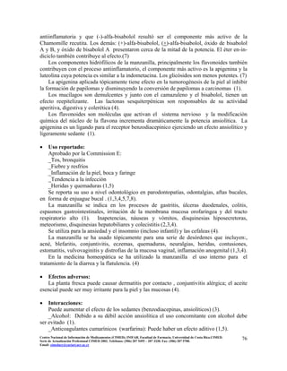 antiinflamatoria y que (-)-alfa-bisabolol resultó ser el componente más activo de la
Chamomille recutita. Los demás: (+)-alfa-bisabolol, (+)-alfa-bisabolol, óxido de bisabolol
A y B, y óxido de bisabolol A presentaron cerca de la mitad de la potencia. El éter en-in-
diciclo también contribuye al efecto.(7)
Los componentes hidrófílicos de la manzanilla, principalmente los flavonoides también
contribuyen con el proceso antiinflamatorio, el componente más activo es la apigenina y la
luteolina cuya potencia es similar a la indometacina. Los glicósidos son menos potentes. (7)
La apigenina aplicada tópicamente tiene efecto en la tumorogénesis de la piel al inhibir
la formación de papilomas y disminuyendo la conversión de papilomas a carcinomas (1).
Los mucílagos son demulcentes y junto con el camazuleno y el bisabolol, tienen un
efecto reepitelizante. Las lactonas sesquiterpénicas son responsables de su actividad
aperitiva, digestiva y colerética (4).
Los flavonoides son moléculas que activan el sistema nervioso y la modificación
química del núcleo de la flavona incrementa dramáticamente la potencia ansiolítica. La
apigenina es un ligando para el receptor benzodiacepinico ejerciendo un efecto ansiolítico y
ligeramente sedante (1).
• Uso reportado:
Aprobado por la Commission E:
_Tos, bronquitis
_Fiebre y resfríos
_Inflamación de la piel, boca y faringe
_Tendencia a la infección
_Heridas y quemaduras (1,5)
Se reporta su uso a nivel odontológico en parodontopatías, odontalgias, aftas bucales,
en forma de enjuague bucal . (1,3,4,5,7,8).
La manzanilla se indica en los procesos de gastritis, úlceras duodenales, colitis,
espasmos gastrointestinales, irritación de la membrana mucosa orofaríngea y del tracto
respiratorio alto (1). Inapetencias, náuseas y vómitos, disquinesias hiposecretoras,
meteorismo, disquinesias hepatobiliares y colecistitis (2,3,4).
Se utiliza para la ansiedad y el insomnio (incluso infantil) y las cefaleas (4).
La manzanilla se ha usado tópicamente para una serie de desórdenes que incluyen:,
acné, blefaritis, conjuntivitis, eczemas, quemaduras, neuralgias, heridas, contusiones,
estomatitis, vulvovaginitis y distrofias de la mucosa vaginal, inflamación anogenital (1,3,4).
En la medicina homeopática se ha utilizado la manzanilla el uso interno para el
tratamiento de la diarrea y la flatulencia. (4)
• Efectos adversos:
La planta fresca puede causar dermatitis por contacto , conjuntivitis alérgica; el aceite
esencial puede ser muy irritante para la piel y las mucosas (4).
• Interacciones:
Puede aumentar el efecto de los sedantes (benzodiacepinas, ansiolíticos) (3).
_Alcohol: Debido a su débil acción ansiolítica el uso concomitante con alcohol debe
ser evitado (1).
_Anticoagulantes cumarínicos (warfarina): Puede haber un efecto aditivo (1,5).
76Centro Nacional de Información de Medicamentos (CIMED). INIFAR. Facultad de Farmacia. Universidad de Costa Rica.CIMED.
Serie de Actualización Profesional CIMED 2002. Teléfonos: (506) 207 5495 – 207 3330. Fax: (506) 207 5700.
Email: cimeducr@cariari.ucr.ac.cr
 