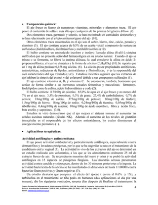 • Composición química:
El ajo fresco es fuente de numerosas vitaminas, minerales y elementos traza. El ajo
posee el contenido de sulfuro más alto que cualquiera de las plantas del género Allium (6).
Dos elementos traza, germanio y selenio, se han encontrado en cantidades detectables y
se han relacionado con el efecto antitumorígeno del ajo (10).
Otros elementos traza encontrados en el ajo son el cobre, hierro, zinc, calcio, potasio y
aluminio (3). El ajo contiene acerca de 0,5% de un aceite volátil compuesto de sustancias
sulfuradas (dialildisulfuro, dialiltrisulfuro y metilaliltrisulfuro) (10).
El bulbo contiene un aminoácido incoloro e inodoro llamado aliina (S-alil-L-cisteína
sulfóxido) que no presenta actividad farmacológica en su estado natural. Cuando el ajo se
tritura o se fermenta, se libera la enzima aliinasa, la cual convierte la aliina en ácido 2-
propenesulfónico, el cual se dimeriza a la forma de alicina (C6H10OS2) (10).Se reporta que
un 1 mg de aliina produce 0,458 mg alicina. (8). La alicina posee propiedades antibióticas,
antimicóticas, reductoras de lípidos, antioxidantes y fibrinolíticas, y es la responsable del
olor característico del ajo triturado (1,4,5). Estudios recientes sugieren que los extractos de
ajo inhiben la síntesis del esterol y del colesterol debido a sus compuestos sulfurados (1).
El ajo contiene vitamina A, B1 y vitamina C. Se encuentran, también, hormonas que
actúan de forma similar a las hormonas sexuales femeninas y masculinas; fermentos,
fosfolípidos como la colina, ácido hidrorodánico y yodo (2).
El bulbo contiene 117/100g de calorías; 65,0% de agua en el ajo fresco y no menos del
7% en el ajo seco; 3,5% de proteínas; 0,3% de grasa; 27,4% de carbohidratos; 0,7% de
ceniza; 18mg/100g de calcio; 373mg/100g de potasio; 80mg/100g de fósforo;
1,5mg/100g de hierro; 18mg/100g de sodio; 0,24mg/100g de tiamina; 0,05mg/100g de
riboflavina; 0,4mg/100g de niacina; 10mg/100g de ácido ascórbico, fibra y ácido fítico,
beta estelos y saponinas. (3,8).
Estudios in vitro demostraron que el ajo mejora el sistema inmune al aumentar las
células asesinas naturales (células NK). Además el aumento de los niveles de glutatión
intracelular es el responsable de los efectos antioxidantes, los cuales disminuyen el
envejecimiento prematuro (1).
• Aplicaciónes terapéuticas:
Actividad antifúngica y antimicrobiana:
El ajo posee actividad antibacterial y particularmente antifúngica, especialmente contra
dermatofitos y levaduras patógenas, por lo que se ha sugerido su uso en el tratamiento de la
candidiasis oral y vaginal (3). La actividad in vivo de los extractos del ajo se determinó en
un estudio realizado con voluntarios, a los que se les administraron oralmente 25 ml de
extracto fresco de ajo. Se recolectaron muestras del suero y orina y se probó la actividad
antifúngica en 15 especies de patógenos fúngicos. Las muestras serosas presentaron
actividad contra candida y criptococos, dentro de los 30 minutos posteriores a la ingesta. La
actividad bactericida de la alicina se ha manifestado en diluciones de hasta 1/100000 contra
bacterias Gram positivas y Gram negativas (3).
Un estudio aleatorio que compara el efecto del ajoeno ( crema al 0.6% y 1%), y
terbinafina en el tratamiento de tiña pedis en humanos (dos aplicaciones al día por una
semana), dio los siguientes resultados, sesenta días después de finalizar el tratamiento: la
4Centro Nacional de Información de Medicamentos (CIMED). INIFAR. Facultad de Farmacia. Universidad de Costa Rica.CIMED.
Serie de Actualización Profesional CIMED 2002. Teléfonos: (506) 207 5495 – 207 3330. Fax: (506) 207 5700.
Email: cimeducr@cariari.ucr.ac.cr
 