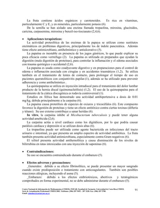 La fruta contiene ácidos orgánicos y carotenoides. Es rica en vitaminas,
particularmente C y E, y en minerales, particularmente potasio (6).
De la semilla se han aislado una enzima llamada tropaolina, mirosina, glucósidos,
caricina, carpasemina, mirosina y benzil-iso-tiocianato (2,4,6).
• Aplicaciones terapéuticas:
La actividad proteolítica de las enzimas de la papaya se utilizan como sustitutos
enzimáticos en problemas digestivos, principalmente los de índole pancreática. Además
tiene efecto antimicrobiano, antihelmíntico y antiulcerativo (5).
La papaína es inestable en presencia de los jugos gástricos, lo que puede explicar su
poca eficacia como vermífugo (2). La papaína es utilizada en preparados que ayudan la
digestión (mala digestión de proteínas), para controlar la inflamación y el edema asociados
con trauma quirúrgico o accidental (2,6).
La papaina es usada como coadyuvante digestivo y en preparaciones para el control de
edema e inflamación asociada con cirugías y en accidentes traumáticos (1,2), Se utiliza
también en el tratamiento de lentes de contacto, para prolongar el tiempo de uso en
pacientes queratolíticos con conjuntivitis papilar.(1), además se ha utilizado para prevenir
adherencia y como antihelmíntico .
La quimopapaína se utiliza en inyección intradiscal para el tratamiento del dolor lumbar
producto de la hernia discal (quimonucleólisis) (1,2). El uso de la quimopapaína para el
tratamiento de la ciática discogénica es todavía controversial (1).
Estudios en África han demostrado una actividad antihipertensiva a dosis de 0.01
mg/kg, debida principalmente a la carpaína (6).
La papaína causa proteólisis de especies de oxiuros y tricocéfalos (6). Este compuesto
favorece la digestión de proteínas y tiene un efecto antitóxico contra ciertas toxinas (difteria
y tétano). Su uso externo contribuye a sanar heridas (6).
In vitro, la carpaína inhibe al Micobacterium tuberculosis y puede tener alguna
actividad amebicida (2,6).
La carpaína actúa a nivel cardiaco como los digitálicos, por lo que podría causar
parálisis cardiaca y depresión si se utilizan dosis altas (6).
La tropaolina puede ser utilizada como agente bactericida en infecciones del tracto
urinario e intestinal, ya que presenta un amplio espectro de actividad antibiótica. La fruta
también presenta actividad antimicrobiana, especialmente contra Gram negativos (6).
El xilitol presenta actividad antihemolítica y causa disminución de los niveles de
bilirrubina en ratas intoxicadas con una inyección de saponinas (6).
• Contraindicaciones:
Su uso se encuentra contraindicado durante el embarazo (5).
• Efectos adversos y precauciones:
_Generales: debido a su efecto fibrinolítico, se puede presentar un mayor sangrado
cuando existe predisposición o tratamiento con anticoagulantes. También son posibles
reacciones alérgicas, incluyendo el asma (5).
_Embarazo: debido a los efectos embriotóxicos, abortivos y teratogénicos
comprobados en forma experimental, no se debe administrar durante el embarazo (5).
91Centro Nacional de Información de Medicamentos (CIMED). INIFAR. Facultad de Farmacia. Universidad de Costa Rica.CIMED.
Serie de Actualización Profesional CIMED 2002. Teléfonos: (506) 207 5495 – 207 3330. Fax: (506) 207 5700.
Email: cimeducr@cariari.ucr.ac.cr
 