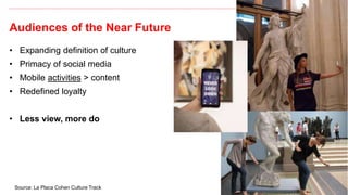 Audiences of the Near Future
15
• Expanding definition of culture
• Primacy of social media
• Mobile activities > content
• Redefined loyalty
• Less view, more do
Source: La Placa Cohen Culture Track
 
