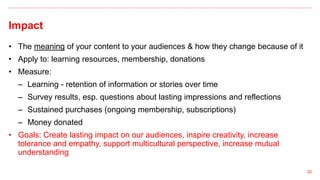 Impact
22
• The meaning of your content to your audiences & how they change because of it
• Apply to: learning resources, membership, donations
• Measure:
– Learning - retention of information or stories over time
– Survey results, esp. questions about lasting impressions and reflections
– Sustained purchases (ongoing membership, subscriptions)
– Money donated
• Goals: Create lasting impact on our audiences, inspire creativity, increase
tolerance and empathy, support multicultural perspective, increase mutual
understanding
 