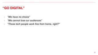 “GO DIGITAL”
● “We have no choice”
● “We cannot lose our audiences”
● “Those tech people work fine from home, right?”
37
 