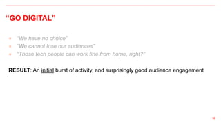 “GO DIGITAL”
● “We have no choice”
● “We cannot lose our audiences”
● “Those tech people can work fine from home, right?”
RESULT: An initial burst of activity, and surprisingly good audience engagement
38
 