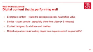 What We Have Learned:
Digital content that is performing well
● Evergreen content – related to collection objects, has lasting value
● Stories - about people - especially short-form video (~ 5 minutes)
● Content designed for children and families
● Object pages (serve as landing pages from organic search engine traffic)
40
 