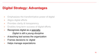 Digital Strategy: Advantages
● Emphasizes the transformative power of digital
● Aligns digital efforts
● Provides clarity & transparency
● Enables long-term success of digital efforts
● Recognizes digital as a specialty
○ Digital is still a young discipline
● A teaching tool across the organization
● Frames decisions re: digital
● Helps manage expectations
50
 
