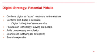 Digital Strategy: Potential Pitfalls
● Confirms digital as “extra” - not core to the mission
● Confirms that digital is separate
○ Digital is the job of someone else
● Focuses on technology, leaving out people
● Adds unnecessary complexity
● Sounds self-justifying (or defensive)
● Sounds expensive
51
 