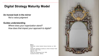 Digital Strategy Maturity Model
An honest look in the mirror
Not a value judgment
Guides understanding
Where does your organization stand?
How does that impact your approach to digital?
Mirror
Silversmith: Johann Valentin Gevers (German, ca. 1662–
1732)
Silversmith: Medallions possibly by Johann Andreas Thelot
(German, 1655–1734)
Date: ca. 1710
Credit Line: Wrightsman Fund, 1989
Accession Number: 1989.20
 