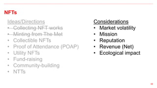 NFTs
68
Ideas/Directions
• Collecting NFT works
• Minting from The Met
• Collectible NFTs
• Proof of Attendance (POAP)
• Utility NFTs
• Fund-raising
• Community-building
• NTTs
Considerations
• Market volatility
• Mission
• Reputation
• Revenue (Net)
• Ecological impact
 