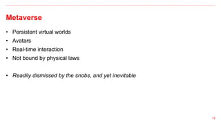 Metaverse
72
• Persistent virtual worlds
• Avatars
• Real-time interaction
• Not bound by physical laws
• Readily dismissed by the snobs, and yet inevitable
 