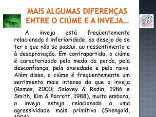 A inveja está freqüentemente relacionada à inferioridade, ao desejo de se ter o que não se possui, ao ressentimento e à desaprovação. Em contrapartida, o ciúme é caracterizado pelo medo da perda, pela desconfiança, pela ansiedade e pela raiva. Além disso, o ciúme é freqüentemente um sentimento mais intenso do que a inveja (Ramos, 2000; Salovey & Rodin, 1986 e Smith, Kim & Parrott, 1988), muito embora, a inveja esteja relacionada a uma agressividade mais primitiva (Shengold, 1994). 