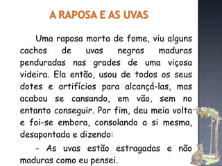 Uma raposa morta de fome, viu alguns cachos de uvas negras maduras penduradas nas grades de uma viçosa videira. Ela então, usou de todos os seus dotes e artifícios para alcançá-las, mas acabou se cansando, em vão, sem no entanto conseguir. Por fim, deu meia volta e foi-se embora, consolando a si mesma, desapontada e dizendo: - As uvas estão estragadas e não maduras como eu pensei. 