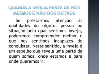 Se prestarmos atenção às qualidades do objeto, pessoa ou situação pela qual sentimos inveja, poderemos compreender melhor o que nos sentimos incapazes de conquistar. Neste sentido, a inveja é um espelho que revela uma parte de quem somos, onde estamos e para onde queremos ir. 