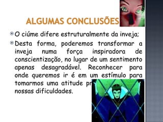 O ciúme difere estruturalmente da inveja; Desta forma, poderemos transformar a inveja numa força inspiradora de conscientização, no lugar de um sentimento apenas desagradável. Reconhecer para onde queremos ir é em um estímulo para tomarmos uma atitude proativa diante de nossas dificuldades.  