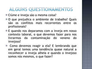 Ciúme e inveja são a mesma coisa? O que prejudica o ambiente de trabalho? Quais são os conflitos mais recorrentes entre os profissionais? E quando nos deparamos com a inveja em nosso contexto laboral, o que devemos fazer para nos livrarmos da contaminação do veneno do invejoso? Como devemos reagir a ela? E lembrando que em geral temos uma tendência quase natural a reconhecer a inveja alheia e quando o invejoso somos nós mesmos, o que fazer? 
