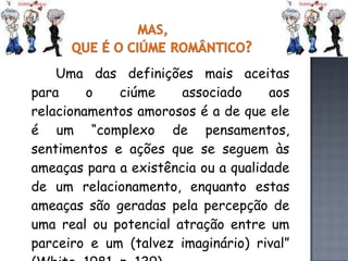 Uma das definições mais aceitas para o ciúme associado aos relacionamentos amorosos é a de que ele é um “complexo de pensamentos, sentimentos e ações que se seguem às ameaças para a existência ou a qualidade de um relacionamento, enquanto estas ameaças são geradas pela percepção de uma real ou potencial atração entre um parceiro e um (talvez imaginário) rival” (White, 1981, p. 129). 
