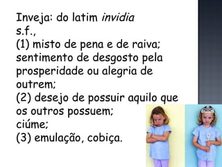 Inveja: do latim  invidia s.f.,  (1) misto de pena e de raiva; sentimento de desgosto pela prosperidade ou alegria de outrem; (2) desejo de possuir aquilo que os outros possuem; ciúme; (3) emulação, cobiça. 