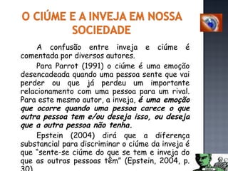 A confusão entre inveja e ciúme é comentada por diversos autores. Para Parrot (1991)  o ciúme é uma emoção desencadeada quando uma pessoa sente que vai perder ou que já perdeu um importante relacionamento com uma pessoa para um rival. Para este mesmo autor, a inveja,  é uma emoção que ocorre quando uma pessoa carece o que outra pessoa tem e/ou deseja isso, ou deseja que a outra pessoa não tenha.   Epstein (2004) dirá que a diferença substancial para discriminar o ciúme da inveja é que “sente-se ciúme do que se tem e inveja do que as outras pessoas têm” (Epstein, 2004, p. 30).  