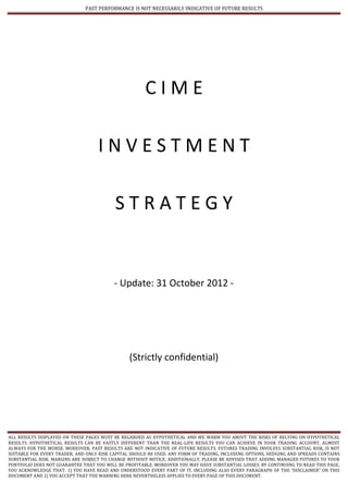 PAST PERFORMANCE IS NOT NECESSARILY INDICATIVE OF FUTURE RESULTS




                                                      CIME

                                    INVESTMENT

                                          STRATEGY


                                          - Update: 31 October 2012 -




                                                (Strictly confidential)




ALL RESULTS DISPLAYED ON THESE PAGES MUST BE REGARDED AS HYPOTHETICAL AND WE WARM YOU ABOUT THE RISKS OF RELYING ON HYPOTHETICAL
RESULTS. HYPOTHETICAL RESULTS CAN BE VASTLY DIFFERENT THAN THE REAL-LIFE RESULTS YOU CAN ACHIEVE IN YOUR TRADING ACCOUNT, ALMOST
ALWAYS FOR THE WORSE. MOREOVER, PAST RESULTS ARE NOT INDICATIVE OF FUTURE RESULTS. FUTURES TRADING INVOLVES SUBSTANTIAL RISK, IS NOT
SUITABLE FOR EVERY TRADER, AND ONLY RISK CAPITAL SHOULD BE USED. ANY FORM OF TRADING, INCLUDING OPTIONS, HEDGING AND SPREADS CONTAINS
SUBSTANTIAL RISK. MARGINS ARE SUBJECT TO CHANGE WITHOUT NOTICE. ADDITIONALLY, PLEASE BE ADVISED THAT ADDING MANAGED FUTURES TO YOUR
PORTFOLIO DOES NOT GUARANTEE THAT YOU WILL BE PROFITABLE. MOREOVER YOU MAY HAVE SUBSTANTIAL LOSSES. BY CONTINUING TO READ THIS PAGE,
YOU ACKNOWLEDGE THAT: 1) YOU HAVE READ AND UNDERSTOOD EVERY PART OF IT, INCLUDING ALSO EVERY PARAGRAPH OF THE “DISCLAIMER” ON THIS
DOCUMENT AND 2) YOU ACCEPT THAT THE WARNING HERE NEVERTHELESS APPLIES TO EVERY PAGE OF THIS DOCUMENT.
 