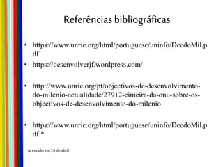 Referênciasbibliográficas
• https://www.unric.org/html/portuguese/uninfo/DecdoMil.p
df
• https://desenvolverjf.wordpress.com/
• http://www.unric.org/pt/objectivos-de-desenvolvimento-
do-milenio-actualidade/27912-cimeira-da-onu-sobre-os-
objectivos-de-desenvolvimento-do-milenio
• https://www.unric.org/html/portuguese/uninfo/DecdoMil.p
df *
Acessado em 28deabril
 