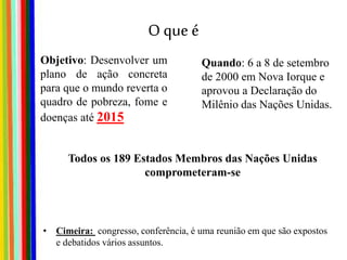 O que é
• Cimeira: congresso, conferência, é uma reunião em que são expostos
e debatidos vários assuntos.
Objetivo: Desenvolver um
plano de ação concreta
para que o mundo reverta o
quadro de pobreza, fome e
doenças até 2015
Quando: 6 a 8 de setembro
de 2000 em Nova Iorque e
aprovou a Declaração do
Milênio das Nações Unidas.
Todos os 189 Estados Membros das Nações Unidas
comprometeram-se
 