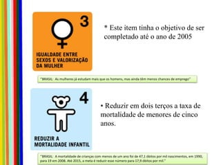 * Este item tinha o objetivo de ser
completado até o ano de 2005
• Reduzir em dois terços a taxa de
mortalidade de menores de cinco
anos.
‘’BRASIL: As mulheres já estudam mais que os homens, mas ainda têm menos chances de emprego’’
‘’BRASIL: A mortalidade de crianças com menos de um ano foi de 47,1 óbitos por mil nascimentos, em 1990,
para 19 em 2008. Até 2015, a meta é reduzir esse número para 17,9 óbitos por mil.’’
 