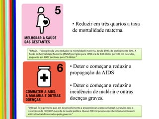 • Reduzir em três quartos a taxa
de mortalidade materna.
• Deter e começar a reduzir a
propagação da AIDS
• Deter e começar a reduzir a
incidência de malária e outras
doenças graves.
‘’BRASIL: Foi registrada uma redução na mortalidade materna, desde 1990, de praticamente 50%. A
Razão de Mortalidade Materna (RMM) corrigida para 1990 era de 140 óbitos por 100 mil nascidos,
enquanto em 2007 declinou para 75 óbitos.’’
‘’O Brasil foi o primeiro país em desenvolvimento a proporcionar acesso universal e gratuito para o
tratamento de HIV/AIDS na rede de saúde pública. Quase 200 mil pessoas recebem tratamento com
antirretrovirais financiados pelo governo.’’
 