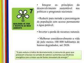 • Integrar os princípios do
desenvolvimento sustentável nas
políticas e programas nacionais
• Reduzir para metade a porcentagem
da população sem acesso permanente
a água potável.
• Inverter a perda de recursos naturais
• Melhorar consideravelmente a vida
de pelo menos 100 000 habitantes de
bairros degradados, até 2020.
‘’O país reduziu o índice de desmatamento, o consumo de gases que
provocam o buraco na camada de ozônio e aumentou sua eficiência
energética com o maior uso de fontes renováveis de energia.’’
 