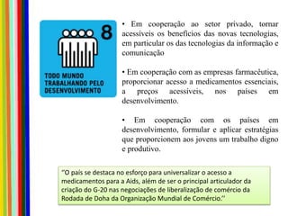 • Em cooperação ao setor privado, tornar
acessíveis os benefícios das novas tecnologias,
em particular os das tecnologias da informação e
comunicação
• Em cooperação com as empresas farmacêutica,
proporcionar acesso a medicamentos essenciais,
a preços acessíveis, nos países em
desenvolvimento.
• Em cooperação com os países em
desenvolvimento, formular e aplicar estratégias
que proporcionem aos jovens um trabalho digno
e produtivo.
‘’O país se destaca no esforço para universalizar o acesso a
medicamentos para a Aids, além de ser o principal articulador da
criação do G-20 nas negociações de liberalização de comércio da
Rodada de Doha da Organização Mundial de Comércio.’’
 