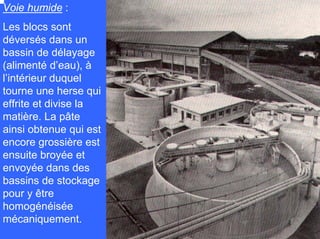 Voie humide :
Les blocs sont
déversés dans un
bassin de délayage
(alimenté d’eau), à
l’intérieur duquel
tourne une herse qui
effrite et divise la
matière. La pâte
ainsi obtenue qui est
encore grossière est
ensuite broyée et
envoyée dans des
bassins de stockage
pour y être
homogénéisée
mécaniquement.
 