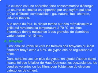 A la sortie du four, le clinker tombe sur des refroidisseurs à
grille qui ramènent sa température à 70 °C; ce choc
thermique donne naissance à des granules de diamètres
variant entre 1 et 10 mm.
Il est ensuite véhiculé vers les trémies des broyeurs où il est
finement broyé avec 3 à 5% de gypse afin de régulariser la
prise.
La cuisson est une opération forte consommatrice d'énergie.
La source de chaleur est apportée par une tuyère qui peut
brûler différents combustibles : gaz naturel, fuel, charbon,
coke de pétrole.
Dans certains cas, en plus du gypse, on ajoute d'autres const-
ituants tel que le laitier de Haut-fourneau, les pouzzolanes, les
cendres volantes ou les fillers pour l'obtention de diverses
catégories de ciment.
d., Broyage:
 