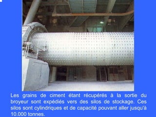 Les grains de ciment étant récupérés à la sortie du
broyeur sont expédiés vers des silos de stockage. Ces
silos sont cylindriques et de capacité pouvant aller jusqu'à
10.000 tonnes.
 