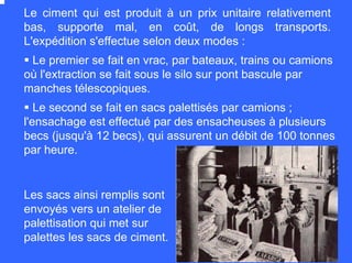 Le second se fait en sacs palettisés par camions ;
l'ensachage est effectué par des ensacheuses à plusieurs
becs (jusqu'à 12 becs), qui assurent un débit de 100 tonnes
par heure.
Le premier se fait en vrac, par bateaux, trains ou camions
où l'extraction se fait sous le silo sur pont bascule par
manches télescopiques.
Le ciment qui est produit à un prix unitaire relativement
bas, supporte mal, en coût, de longs transports.
L'expédition s'effectue selon deux modes :
Les sacs ainsi remplis sont
envoyés vers un atelier de
palettisation qui met sur
palettes les sacs de ciment.
 