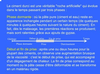 Le ciment durci est une véritable "roche artificielle" qui évolue
dans le temps passant par trois phases :
Phase dormante : où la pâte pure (ciment et eau) reste en
apparence inchangée pendant un certain temps (de quelques
minutes à quelques heures suivant la nature du ciment). En
fait, dès le malaxage, les premières réactions se produisent;
mais sont ralenties grâce aux ajouts de gypse.
Début et fin de prise : après une ou deux heures pour la
plupart des ciments, on observe une augmentation brusque
de la viscosité : c'est le début de prise, qui est accompagné
d'un dégagement de chaleur. La fin de prise correspond au
moment ou la pâte cesse d'être déformable et se transforme
en un matériau rigide.
TempsFin de priseDébut de priseGâchage
DurcissementPrisePhase dormante
 