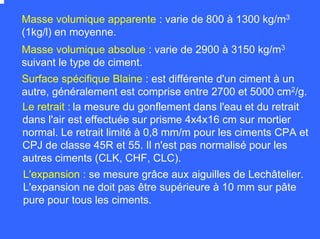 Masse volumique apparente : varie de 800 à 1300 kg/m3
(1kg/l) en moyenne.
Masse volumique absolue : varie de 2900 à 3150 kg/m3
suivant le type de ciment.
Surface spécifique Blaine : est différente d'un ciment à un
autre, généralement est comprise entre 2700 et 5000 cm2/g.
Le retrait : la mesure du gonflement dans l'eau et du retrait
dans l'air est effectuée sur prisme 4x4x16 cm sur mortier
normal. Le retrait limité à 0,8 mm/m pour les ciments CPA et
CPJ de classe 45R et 55. Il n'est pas normalisé pour les
autres ciments (CLK, CHF, CLC).
L'expansion : se mesure grâce aux aiguilles de Lechâtelier.
L'expansion ne doit pas être supérieure à 10 mm sur pâte
pure pour tous les ciments.
 