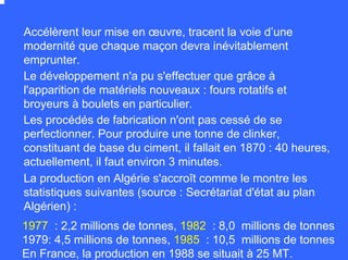 Le développement n'a pu s'effectuer que grâce à
l'apparition de matériels nouveaux : fours rotatifs et
broyeurs à boulets en particulier.
Les procédés de fabrication n'ont pas cessé de se
perfectionner. Pour produire une tonne de clinker,
constituant de base du ciment, il fallait en 1870 : 40 heures,
actuellement, il faut environ 3 minutes.
Accélèrent leur mise en œuvre, tracent la voie d’une
modernité que chaque maçon devra inévitablement
emprunter.
La production en Algérie s'accroît comme le montre les
statistiques suivantes (source : Secrétariat d'état au plan
Algérien) :
1977 : 2,2 millions de tonnes, 1982 : 8,0 millions de tonnes
1979: 4,5 millions de tonnes, 1985 : 10,5 millions de tonnes
En France, la production en 1988 se situait à 25 MT.
 
