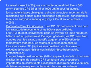 Le retrait mesuré à 28 jours sur mortier normal doit être < 800
µm/m pour les CPJ 35 et 45 et 1000 µm/m pour les autres.
les caractéristiques chimiques, qui sont un facteur important de la
résistance des bétons à des ambiances agressives, concernant la
teneur en anhydride sulfurique (SO3) < 4% et en ions chlore <
0,05% .
Domaines d’emploi principaux : Les CPJ 35 conviennent bien pour
les travaux de maçonnerie et les bétons peu sollicités.
Les CPJ 45 et 55 conviennent pour les travaux de toute nature en
béton armé ou précontraint. De façon générale, les CPJ sont bien
adaptés pour les travaux massifs exigeant une élévation de
température modérée, les routes et le béton manufacturé.
Les sous classe ‘’R’’ (rapide) sera préférée pour les travaux
exigeant de hautes résistances initiales (décoffrage rapide,
préfabrication).
Lorsque l’aspect est important (béton apparent, enduits), il convient
d’éviter l’emploi de certains CPJ contenant des proportions
importantes de constituants susceptibles d’entraîner des variations
de teinte trop marquées, notamment les cendres volantes.
 