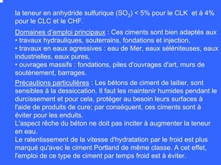 la teneur en anhydride sulfurique (SO3) < 5% pour le CLK et à 4%
pour le CLC et le CHF.
Domaines d’emploi principaux : Ces ciments sont bien adaptés aux
• travaux hydrauliques, souterrains, fondations et injection,
• travaux en eaux agressives : eau de Mer, eaux séléniteuses, eaux
industrielles, eaux pures,
• ouvrages massifs : fondations, piles d'ouvrages d'art, murs de
soutènement, barrages.
Précautions particulières : Les bétons de ciment de laitier, sont
sensibles à la dessiccation. Il faut les maintenir humides pendant le
durcissement et pour cela, protéger au besoin leurs surfaces à
l'aide de produits de cure; par conséquent, ces ciments sont à
éviter pour les enduits.
L'aspect rêche du béton ne doit pas inciter à augmenter la teneur
en eau.
Le ralentissement de la vitesse d'hydratation par le froid est plus
marqué qu'avec le ciment Portland de même classe. A cet effet,
l'emploi de ce type de ciment par temps froid est à éviter.
 