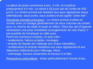 Le début de prise commence à env. 2 min. et s’achève
pratiquement à 4 min. Le retrait à 28 jours est de l’ordre de 400
µm/m. Le ciment prompt est résistant aux eaux agressives (eaux
séléniteuses, eaux pures, eaux acides) et est agréé ‘’prise mer’’.
Domaines d’emploi principaux : Le ciment prompt s'utilise en
mortier avec un dosage généralement de deux volumes de ciment
pour un volume de sable et aussi en béton. Dans les cas d'urgence
nécessitant une prise immédiate (aveuglements de voie d'eau), il
est possible de l'employer en pâte pure.
Parmi les nombreux emplois, on peut citer :
• scellements, bétons projetés, moulages,
• enduits de façade (en mélange aux chaux naturelles),
• revêtements et enduits résistants aux eaux agressives et aux
déjections (bâtiments pour l'élevage, silos),
• colmatage, travaux souterrains et travaux à la Mer.
Précautions particulières : éviter particulièrement l’excès d’eau.
 