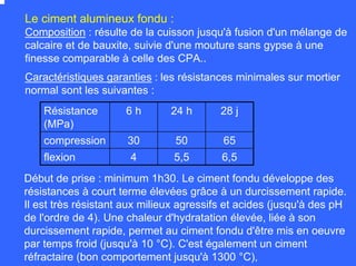 Composition : résulte de la cuisson jusqu'à fusion d'un mélange de
calcaire et de bauxite, suivie d'une mouture sans gypse à une
finesse comparable à celle des CPA..
Le ciment alumineux fondu :
Caractéristiques garanties : les résistances minimales sur mortier
normal sont les suivantes :
Début de prise : minimum 1h30. Le ciment fondu développe des
résistances à court terme élevées grâce à un durcissement rapide.
Il est très résistant aux milieux agressifs et acides (jusqu'à des pH
de l'ordre de 4). Une chaleur d'hydratation élevée, liée à son
durcissement rapide, permet au ciment fondu d'être mis en oeuvre
par temps froid (jusqu'à 10 °C). C'est également un ciment
réfractaire (bon comportement jusqu'à 1300 °C),
Résistance
(MPa)
6 h 24 h 28 j
compression 30 50 65
flexion 4 5,5 6,5
 