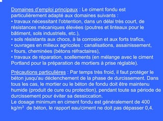 Domaines d’emploi principaux : Le ciment fondu est
particulièrement adapté aux domaines suivants :
• travaux nécessitant l'obtention, dans un délai très court, de
résistances mécaniques élevées (poutres et linteaux pour le
bâtiment, sols industriels, etc.),
• sols résistants aux chocs, à la corrosion et aux forts trafics,
• ouvrages en milieux agricoles : canalisations, assainissement,
• fours, cheminées (bétons réfractaires),
• travaux de réparation, scellements (en mélange avec le ciment
Portland pour la préparation de mortiers à prise réglable).
Précautions particulières : Par temps très froid, il faut protéger le
béton jusqu'au déclenchement de la phase de durcissement. Dans
tous les cas, le mortier ou le béton de fondu doit être maintenu
humide (produit de cure ou protection), pendant toute sa période de
durcissement pour éviter sa dessiccation.
Le dosage minimum en ciment fondu est généralement de 400
kg/m3 de béton, le rapport eau/ciment ne doit pas dépasser 0,4.
 