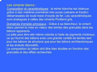 Composition et caractéristiques : la teinte blanche est obtenue
grâce à des matières premières très pures (calcaire et Kaolin)
débarrassées de toute trace d'oxyde de fer. Les caractéristiques
sont analogues à celles des ciments Portland gris.
Les ciments blancs :
Domaines d’emploi principaux : Grâce à sa blancheur, le ciment
blanc permet la mise en valeur des teintes des granulats dans les
bétons apparents.
La pâte peut être elle même colorée à l'aide de pigments minéraux,
ce qui fournit des bétons avec une grande variété de teintes tant
pour les bétons de structure que pour les bétons architectoniques
et les enduits décoratifs.
La composition du béton doit être bien étudiée en fonction des
granulats et des effets recherchés.
 