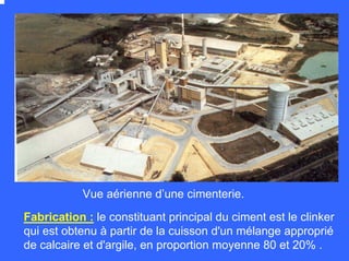 Fabrication : le constituant principal du ciment est le clinker
qui est obtenu à partir de la cuisson d'un mélange approprié
de calcaire et d'argile, en proportion moyenne 80 et 20% .
Vue aérienne d’une cimenterie.
 