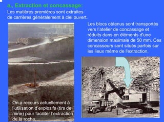 a., Extraction et concassage:
Les matières premières sont extraites
de carrières généralement à ciel ouvert.
Les blocs obtenus sont transportés
vers l’atelier de concassage et
réduits dans en éléments d'une
dimension maximale de 50 mm. Ces
concasseurs sont situés parfois sur
les lieux même de l'extraction,
On a recours actuellement à
l’utilisation d’explosifs (tirs de
mine) pour faciliter l’extraction
de la roche,
 