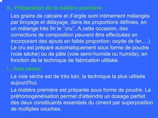 b., Préparation de la matière première:
Les grains de calcaire et d’argile sont intimement mélangés
par broyage et délayage, dans les proportions définies, en
un mélange très fin le ‘’cru’’. A cette occasion, des
corrections de composition peuvent être effectuées en
incorporant des ajouts en faible proportion: oxyde de fer,…)
Le cru est préparé automatiquement sous forme de poudre
(voie sèche) ou de pâte (voie semi-humide ou humide), en
fonction de la technique de fabrication utilisée.
i., Voie sèche:
La voie sèche est de très loin, la technique la plus utilisée
aujourd'hui.
La matière première est préparée sous forme de poudre. La
préhomogénéïsation permet d'atteindre un dosage parfait
des deux constituants essentiels du ciment par superposition
de multiples couches.
 