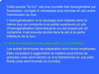Cette poudre "le cru", est une nouvelle fois homogénéïsé par
fluidisation, corrigée si nécessaire puis stockée en silo avant
l'introduction au four.
L’homogénéisation et le stockage sont réalisés dans la
même tour qui comporte à sa partie supérieure un silo
d'homogénéisation dans lequel le cru est brassé par air
comprimé, il est ensuite stocké dans le silo à la partie
inférieure de la tour.
Les autres techniques de préparation sont moins employées.
Elles consistent à agglomérer la matière sous forme de
granules (voie semi-sèche) ou à la transformer en une pâte
fluide (voie semi-humide ou humide).
ii., Autres techniques de préparation de la matière :
 
