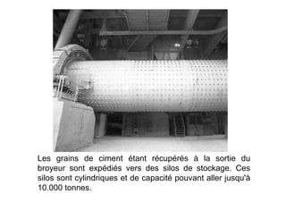 Les grains de ciment étant récupérés à la sortie du
broyeur sont expédiés vers des silos de stockage. Ces
silos sont cylindriques et de capacité pouvant aller jusqu'à
10.000 tonnes.
 