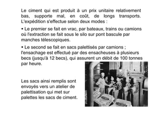 Le second se fait en sacs palettisés par camions ;
l'ensachage est effectué par des ensacheuses à plusieurs
becs (jusqu'à 12 becs), qui assurent un débit de 100 tonnes
par heure.
 Le premier se fait en vrac, par bateaux, trains ou camions
où l'extraction se fait sous le silo sur pont bascule par
manches télescopiques.
Le ciment qui est produit à un prix unitaire relativement
bas, supporte mal, en coût, de longs transports.
L'expédition s'effectue selon deux modes :
Les sacs ainsi remplis sont
envoyés vers un atelier de
palettisation qui met sur
palettes les sacs de ciment.
 