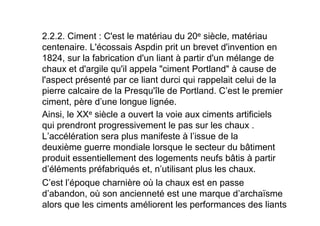 2.2.2. Ciment : C'est le matériau du 20e siècle, matériau
centenaire. L'écossais Aspdin prit un brevet d'invention en
1824, sur la fabrication d'un liant à partir d'un mélange de
chaux et d'argile qu'il appela "ciment Portland" à cause de
l'aspect présenté par ce liant durci qui rappelait celui de la
pierre calcaire de la Presqu'île de Portland. C’est le premier
ciment, père d’une longue lignée.
Ainsi, le XXe siècle a ouvert la voie aux ciments artificiels
qui prendront progressivement le pas sur les chaux .
L’accélération sera plus manifeste à l’issue de la
deuxième guerre mondiale lorsque le secteur du bâtiment
produit essentiellement des logements neufs bâtis à partir
d’éléments préfabriqués et, n’utilisant plus les chaux.
C’est l’époque charnière où la chaux est en passe
d’abandon, où son ancienneté est une marque d’archaïsme
alors que les ciments améliorent les performances des liants
 