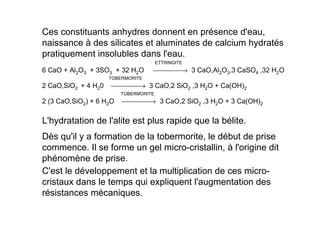 L'hydratation de l'alite est plus rapide que la bélite.
Dès qu'il y a formation de la tobermorite, le début de prise
commence. Il se forme un gel micro-cristallin, à l'origine dit
phénomène de prise.
C'est le développement et la multiplication de ces micro-
cristaux dans le temps qui expliquent l'augmentation des
résistances mécaniques.
Ces constituants anhydres donnent en présence d'eau,
naissance à des silicates et aluminates de calcium hydratés
pratiquement insolubles dans l'eau.
ETTRINGITE
6 CaO + Al2O3 + 3SO3 + 32 H2O → 3 CaO,Al2O3,3 CaSO4 ,32 H2O
TOBERMORITE
2 CaO,SiO2 + 4 H20 → 3 CaO,2 SiO2 ,3 H2O + Ca(OH)2
TOBERMORITE
2 (3 CaO,SiO2) + 6 H2O → 3 CaO,2 SiO2 ,3 H2O + 3 Ca(OH)2
 